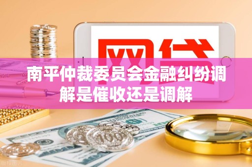 南平仲裁委员会金融纠纷调解是催收还是调解