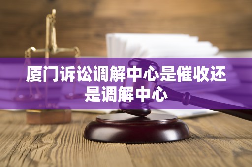 厦门诉讼调解中心是催收还是调解中心 厦门诉讼调解中心是催收还是调解中心