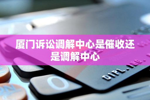 厦门诉讼调解中心是催收还是调解中心 厦门诉讼调解中心是催收还是调解中心