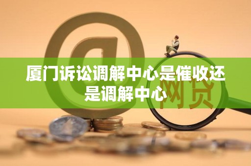 厦门诉讼调解中心是催收还是调解中心 厦门诉讼调解中心是催收还是调解中心