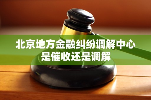 北京地方金融纠纷调解中心是催收还是调解