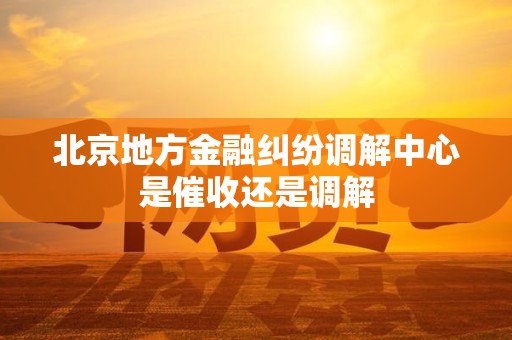 北京地方金融纠纷调解中心是催收还是调解