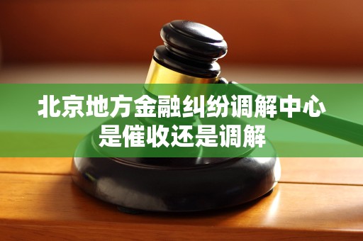 北京地方金融纠纷调解中心是催收还是调解