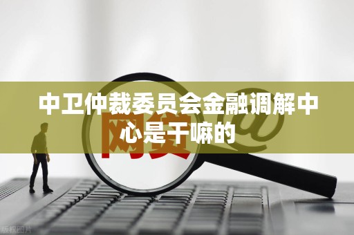 中卫仲裁委员会金融调解中心是干嘛的