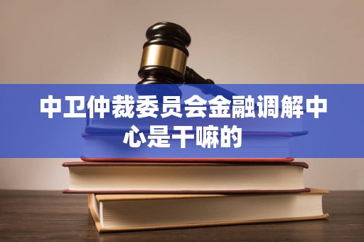 中卫仲裁委员会金融调解中心是干嘛的