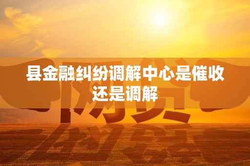 县金融纠纷调解中心是催收还是调解 县金融纠纷调解中心是催收还是调解