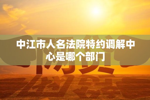 中江市人名法院特约调解中心是哪个部门