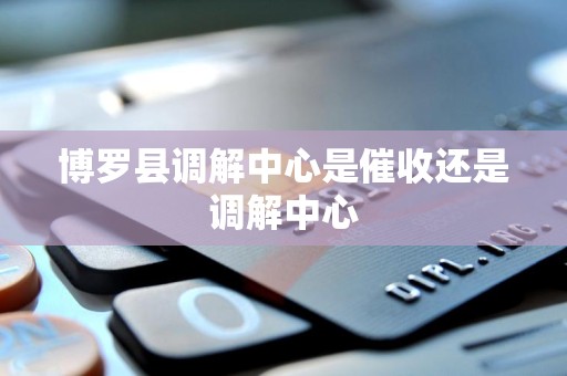 博罗县调解中心是催收还是调解中心 博罗县调解中心是催收还是调解中心