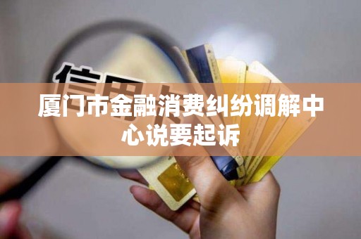 厦门市金融消费纠纷调解中心说要起诉
