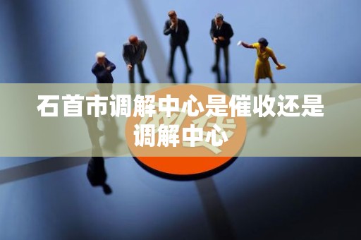 石首市调解中心是催收还是调解中心