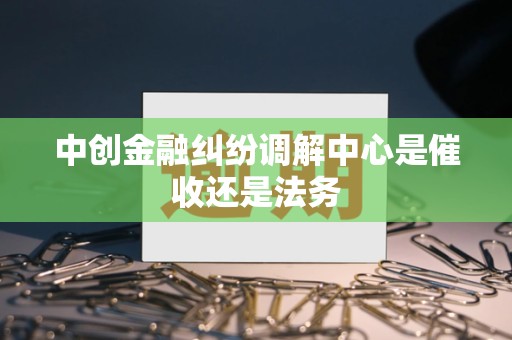 中创金融纠纷调解中心是催收还是法务 中创金融纠纷调解中心是催收还是法务
