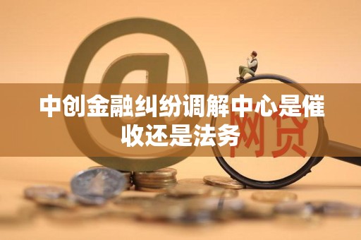 中创金融纠纷调解中心是催收还是法务 中创金融纠纷调解中心是催收还是法务