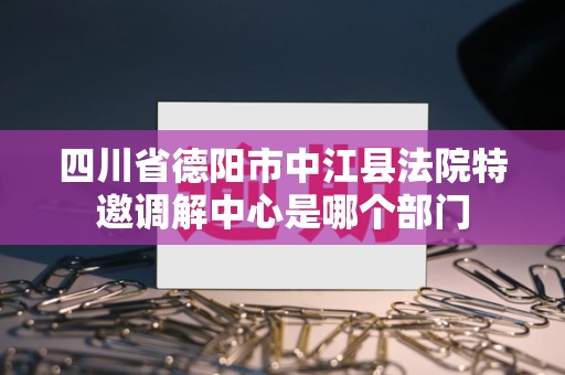 四川省德阳市中江县法院特邀调解中心是哪个部门