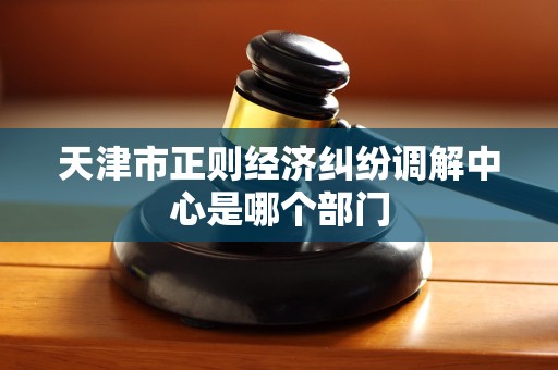 天津市正则经济纠纷调解中心是哪个部门 天津市正则经济纠纷调解中心是哪个部门