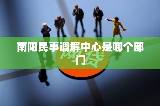 南阳民事调解中心是哪个部门 南阳民事调解中心是哪个部门