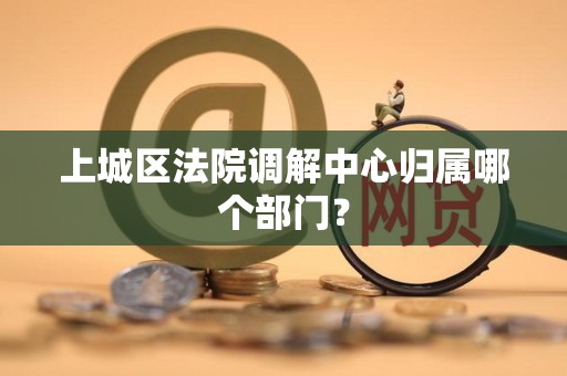 上城区法院调解中心归属哪个部门? 上城区法院调解中心归属哪个部门?