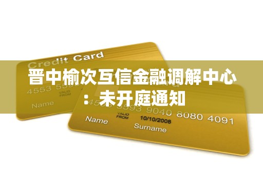 晋中榆次互信金融调解中心：未开庭通知