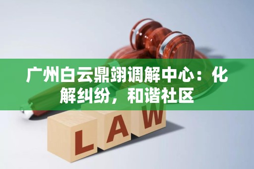广州白云鼎翊调解中心：化解纠纷，和谐社区