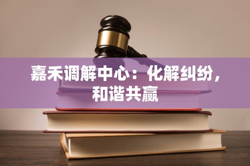 嘉禾调解中心：化解纠纷，和谐共赢
