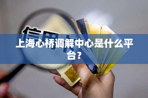 上海心桥调解中心是什么平台？