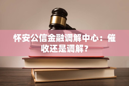 怀安公信金融调解中心：催收还是调解？