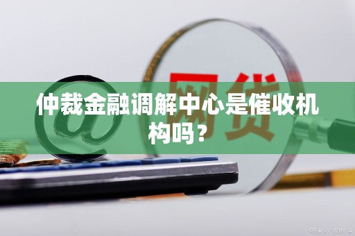 仲裁金融调解中心是催收机构吗? 仲裁金融调解中心是催收机构吗?