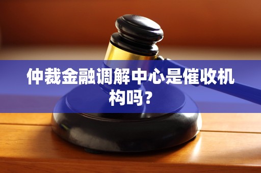 仲裁金融调解中心是催收机构吗? 仲裁金融调解中心是催收机构吗?
