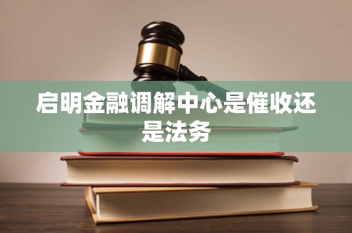 启明金融调解中心是催收还是法务 启明金融调解中心是催收还是法务