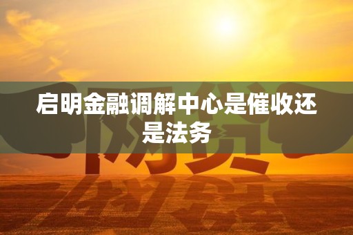 启明金融调解中心是催收还是法务 启明金融调解中心是催收还是法务