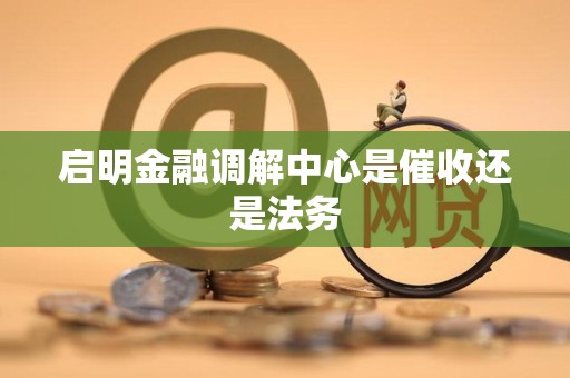 启明金融调解中心是催收还是法务 启明金融调解中心是催收还是法务
