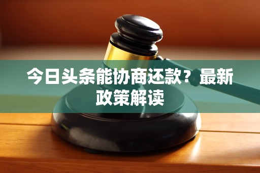 今日头条能协商还款?最新政策解读 今日头条能协商还款?最新政策解读