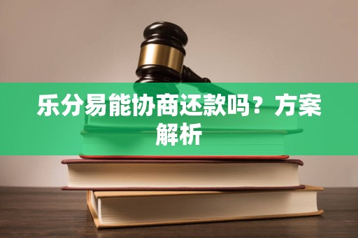 乐分易能协商还款吗?方案解析 乐分易能协商还款吗?方案解析