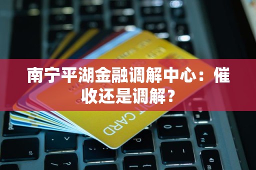 南宁平湖金融调解中心：催收还是调解？