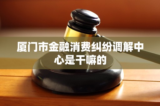 厦门市金融消费纠纷调解中心是干嘛的 厦门市金融消费纠纷调解中心是干嘛的