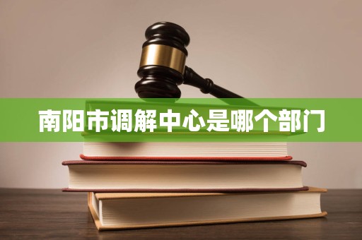 南阳市调解中心是哪个部门 南阳市调解中心是哪个部门