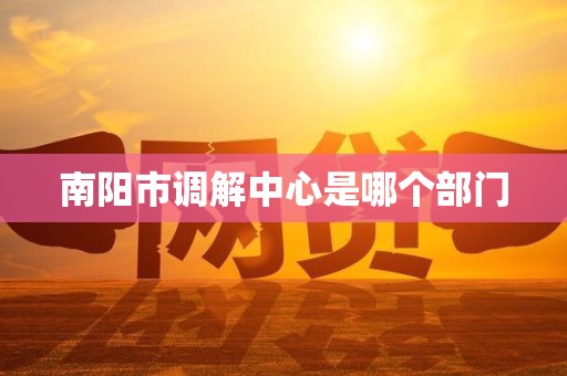 南阳市调解中心是哪个部门 南阳市调解中心是哪个部门