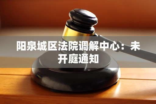 阳泉城区法院调解中心:未开庭通知 阳泉城区法院调解中心:未开庭通知