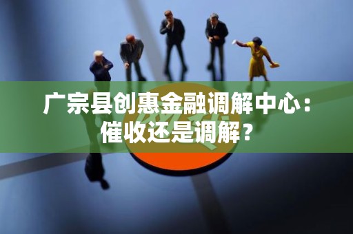 广宗县创惠金融调解中心：催收还是调解？
