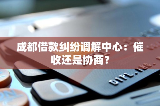 成都借款纠纷调解中心:催收还是协商? 成都借款纠纷调解中心:催收还是协商?