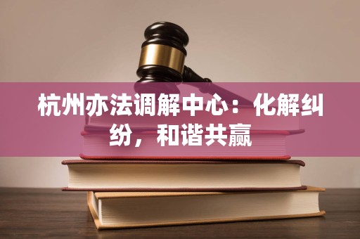 杭州亦法调解中心:化解纠纷,和谐共赢 杭州亦法调解中心:化解纠纷,和谐共赢