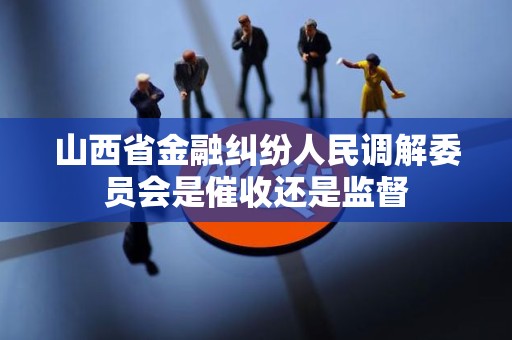 山西省金融纠纷人民调解委员会是催收还是监督