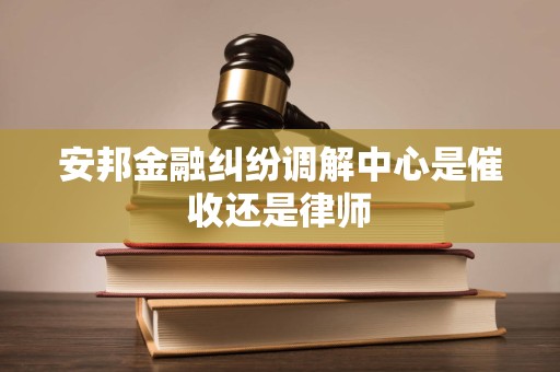 安邦金融纠纷调解中心是催收还是律师