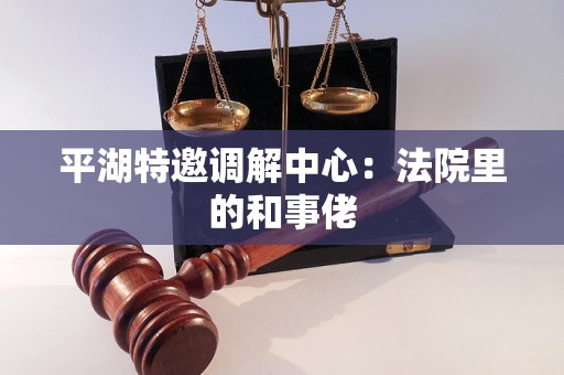 平湖特邀调解中心:法院里的和事佬 平湖特邀调解中心:法院里的和事佬