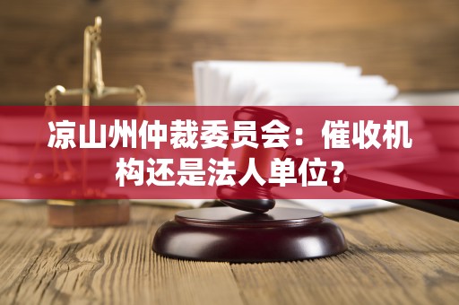 凉山州仲裁委员会:催收机构还是法人单位? 凉山州仲裁委员会:催收机构还是法人单位?