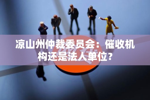 凉山州仲裁委员会:催收机构还是法人单位? 凉山州仲裁委员会:催收机构还是法人单位?