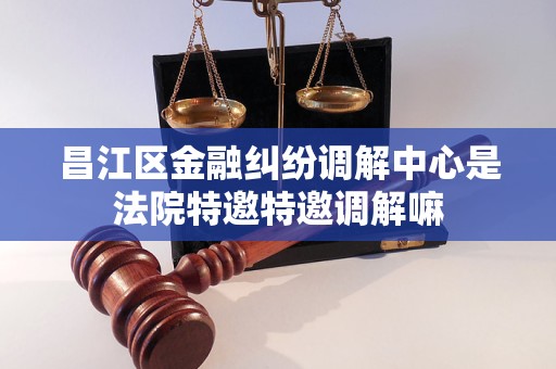 昌江区金融纠纷调解中心是法院特邀特邀调解嘛 昌江区金融纠纷调解中心是法院特邀特邀调解嘛