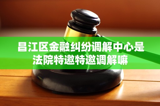 昌江区金融纠纷调解中心是法院特邀特邀调解嘛 昌江区金融纠纷调解中心是法院特邀特邀调解嘛