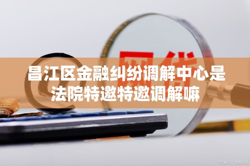 昌江区金融纠纷调解中心是法院特邀特邀调解嘛 昌江区金融纠纷调解中心是法院特邀特邀调解嘛