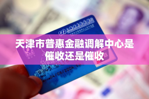 天津市普惠金融调解中心是催收还是催收 天津市普惠金融调解中心是催收还是催收