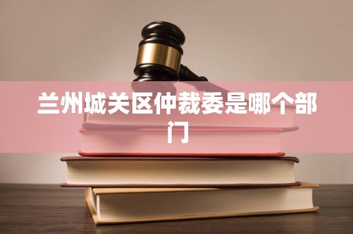 兰州城关区仲裁委是哪个部门